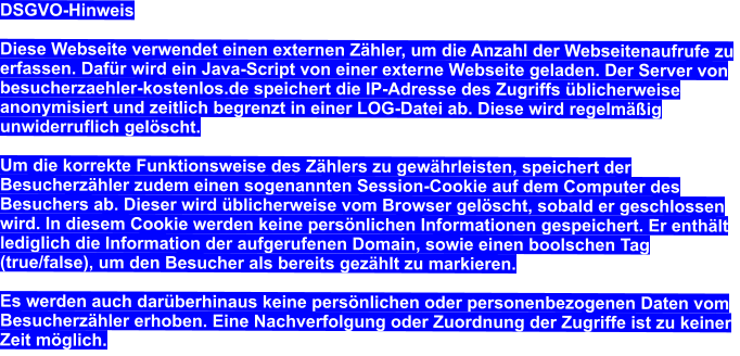 DSGVO-Hinweis  Diese Webseite verwendet einen externen Zähler, um die Anzahl der Webseitenaufrufe zu erfassen. Dafür wird ein Java-Script von einer externe Webseite geladen. Der Server von besucherzaehler-kostenlos.de speichert die IP-Adresse des Zugriffs üblicherweise anonymisiert und zeitlich begrenzt in einer LOG-Datei ab. Diese wird regelmäßig unwiderruflich gelöscht.  Um die korrekte Funktionsweise des Zählers zu gewährleisten, speichert der Besucherzähler zudem einen sogenannten Session-Cookie auf dem Computer des Besuchers ab. Dieser wird üblicherweise vom Browser gelöscht, sobald er geschlossen wird. In diesem Cookie werden keine persönlichen Informationen gespeichert. Er enthält lediglich die Information der aufgerufenen Domain, sowie einen boolschen Tag (true/false), um den Besucher als bereits gezählt zu markieren.  Es werden auch darüberhinaus keine persönlichen oder personenbezogenen Daten vom Besucherzähler erhoben. Eine Nachverfolgung oder Zuordnung der Zugriffe ist zu keiner Zeit möglich.